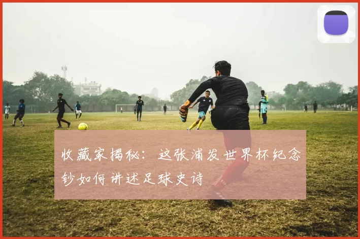 收藏家揭秘：这张浦发世界杯纪念钞如何讲述足球史诗