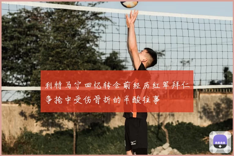 利特马宁回忆转会前经历红军拜仁争抢中受伤骨折的辛酸往事