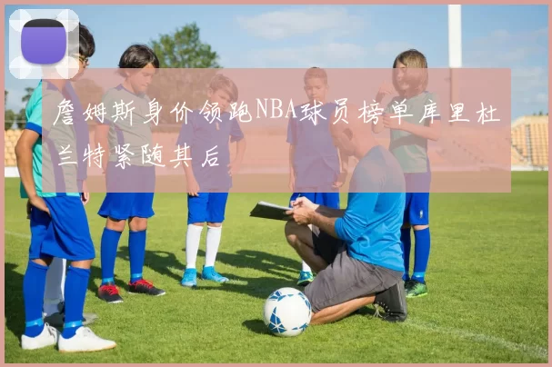 詹姆斯身价领跑NBA球员榜单库里杜兰特紧随其后