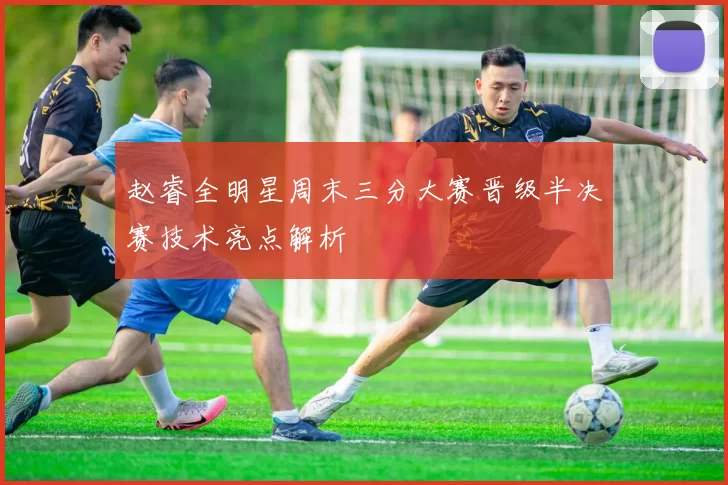 赵睿全明星周末三分大赛晋级半决赛技术亮点解析