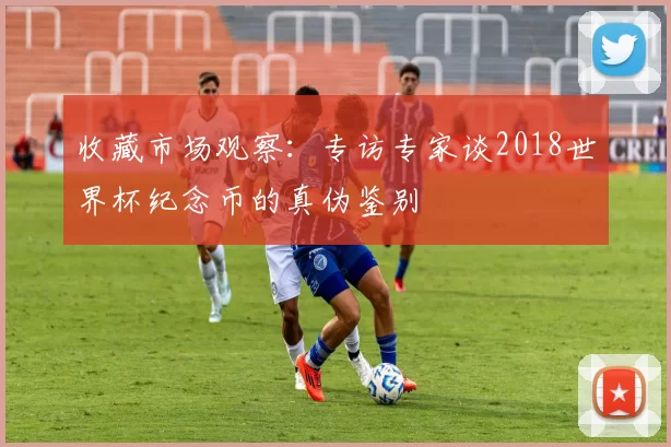 收藏市场观察：专访专家谈2018世界杯纪念币的真伪鉴别
