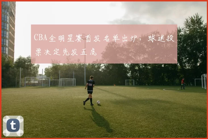 CBA全明星赛首发名单出炉,球迷投票决定先发五虎