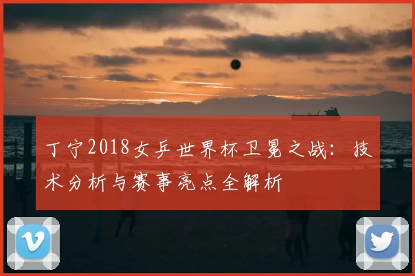 丁宁2018女乒世界杯卫冕之战:技术分析与赛事亮点全解析