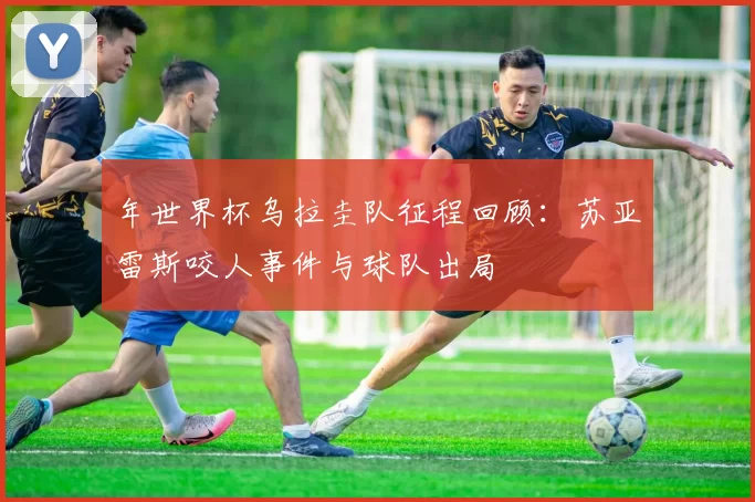 年世界杯乌拉圭队征程回顾:苏亚雷斯咬人事件与球队出局
