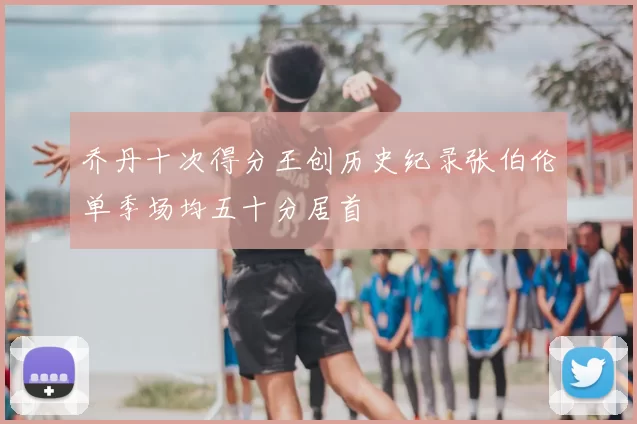 乔丹十次得分王创历史纪录张伯伦单季场均五十分居首