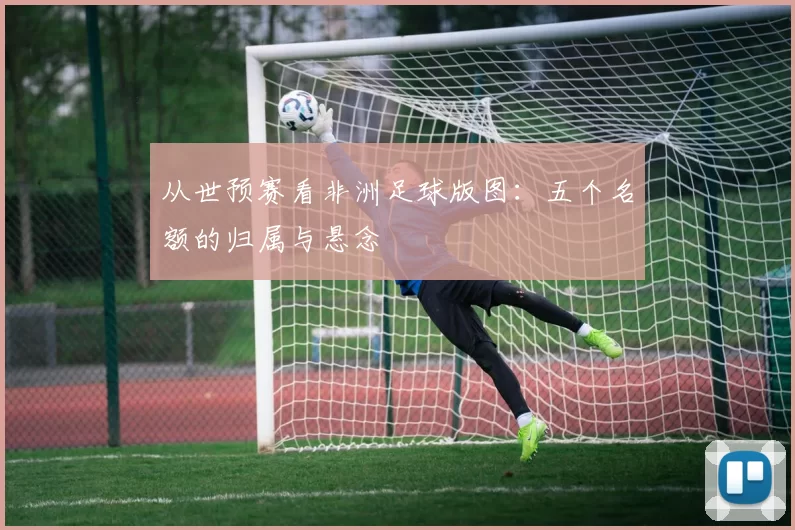 从世预赛看非洲足球版图：五个名额的归属与悬念