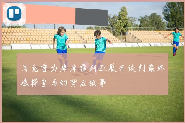马竞曾为库库雷利亚展开谈判最终选择皇马的背后故事