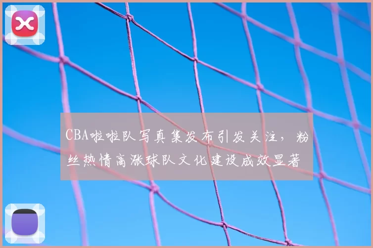 CBA啦啦队写真集发布引发关注，粉丝热情高涨球队文化建设成效显著