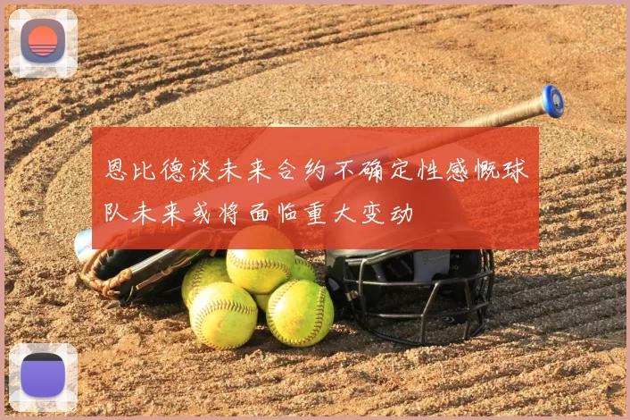 恩比德谈未来合约不确定性感慨球队未来或将面临重大变动