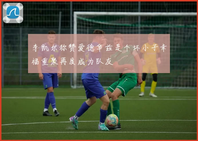 李凯尔称赞爱德华兹是个坏小子幸福重聚再度成为队友