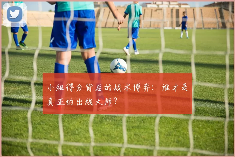 小组得分背后的战术博弈：谁才是真正的出线大师？