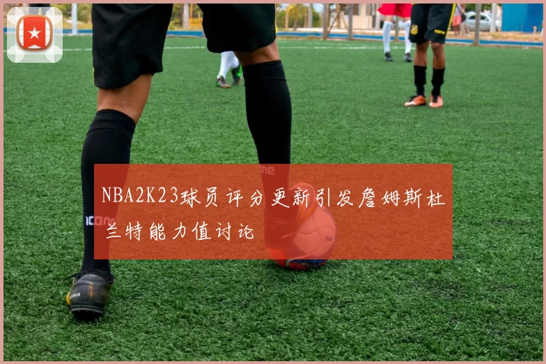 NBA2K23球员评分更新引发詹姆斯杜兰特能力值讨论