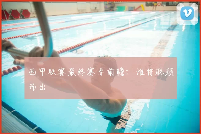 西甲联赛最终赛季前瞻：谁将脱颖而出