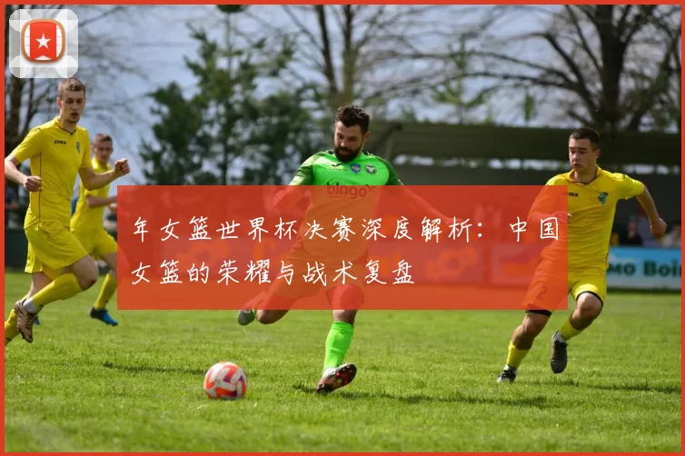 年女篮世界杯决赛深度解析：中国女篮的荣耀与战术复盘
