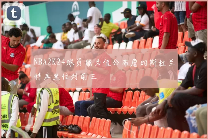 NBA2K24球员能力值公布詹姆斯杜兰特库里位列前三