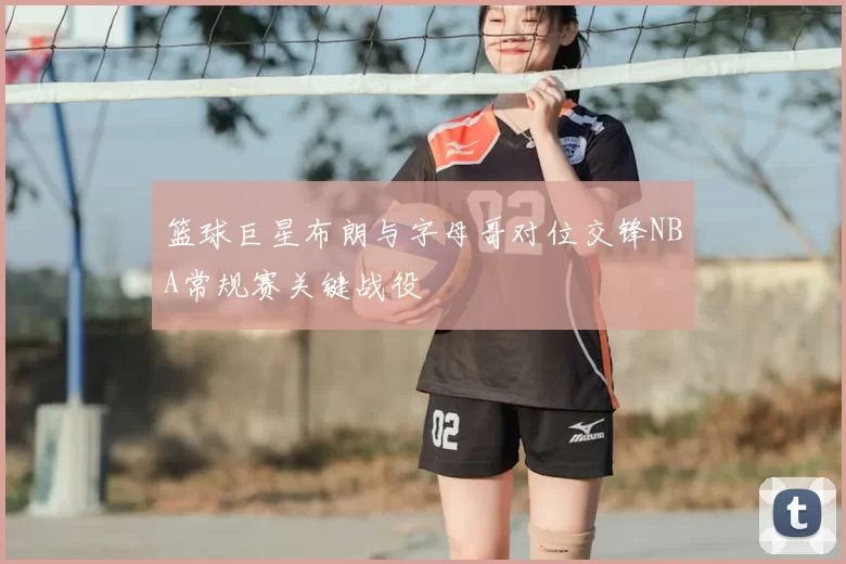 篮球巨星布朗与字母哥对位交锋NBA常规赛关键战役