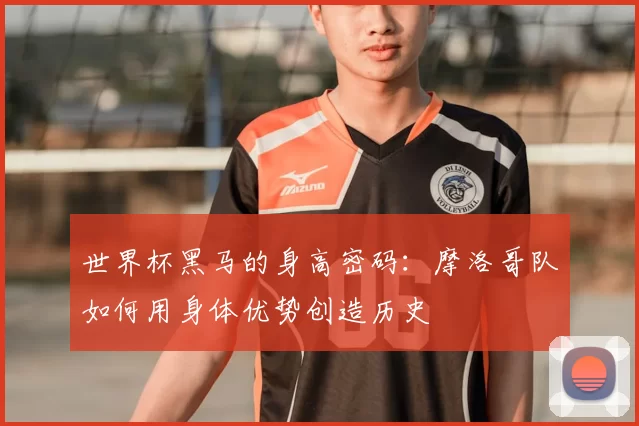 世界杯黑马的身高密码:摩洛哥队如何用身体优势创造历史