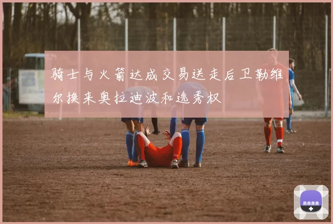 骑士与火箭达成交易送走后卫勒维尔换来奥拉迪波和选秀权