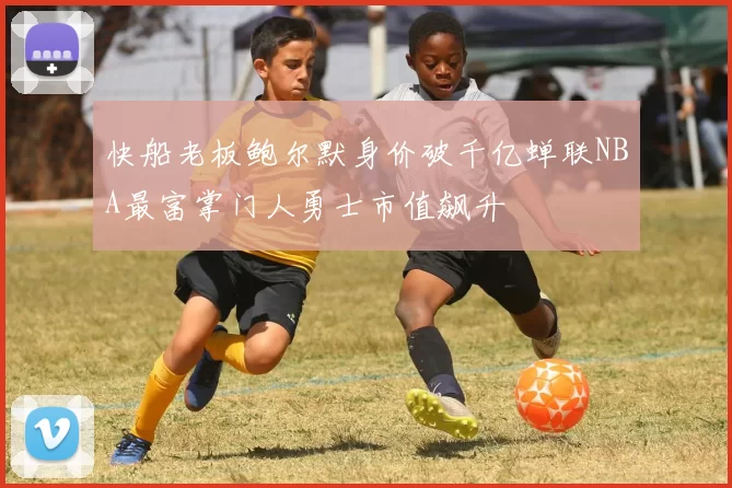 快船老板鲍尔默身价破千亿蝉联NBA最富掌门人勇士市值飙升