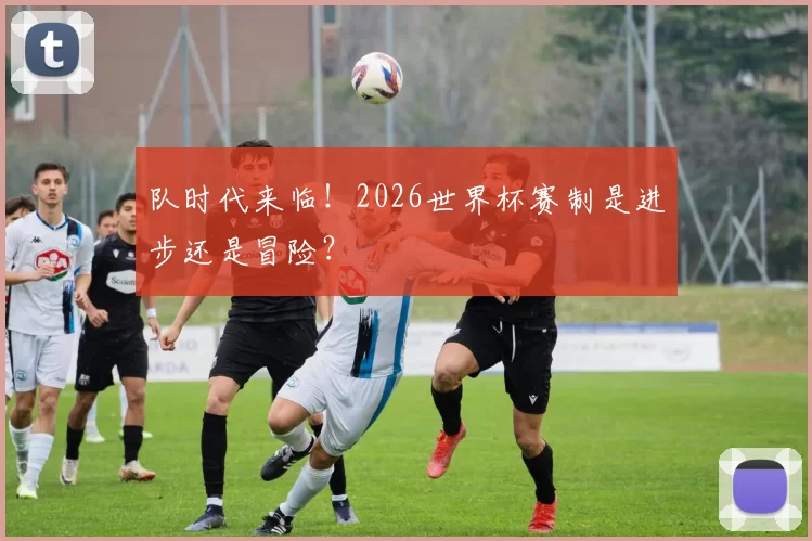 队时代来临！2026世界杯赛制是进步还是冒险？