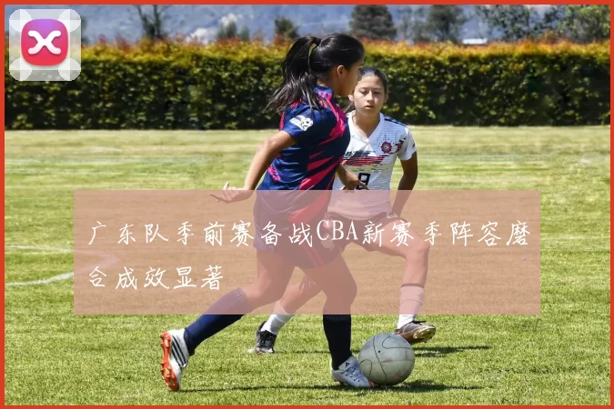 广东队季前赛备战CBA新赛季阵容磨合成效显著