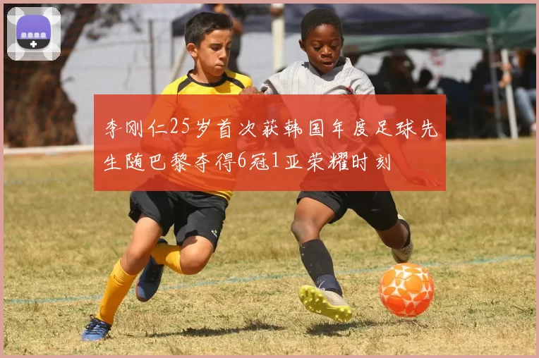 李刚仁25岁首次获韩国年度足球先生随巴黎夺得6冠1亚荣耀时刻