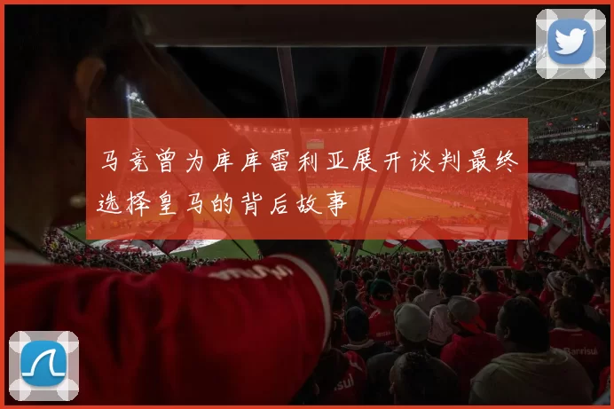马竞曾为库库雷利亚展开谈判最终选择皇马的背后故事