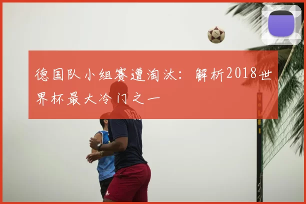 德国队小组赛遭淘汰:解析2018世界杯最大冷门之一