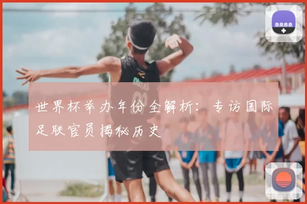 世界杯举办年份全解析：专访国际足联官员揭秘历史