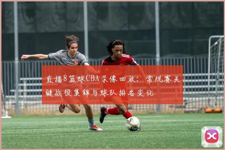 直播8篮球CBA录像回放：常规赛关键战役集锦与球队排名变化