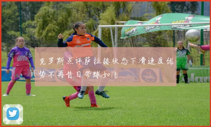 克罗斯点评萨拉赫状态下滑速度优势不再昔日带球如飞