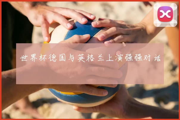 世界杯德国与英格兰上演强强对话