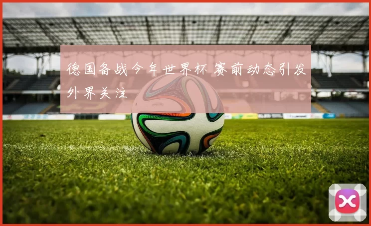 德国备战今年世界杯 赛前动态引发外界关注
