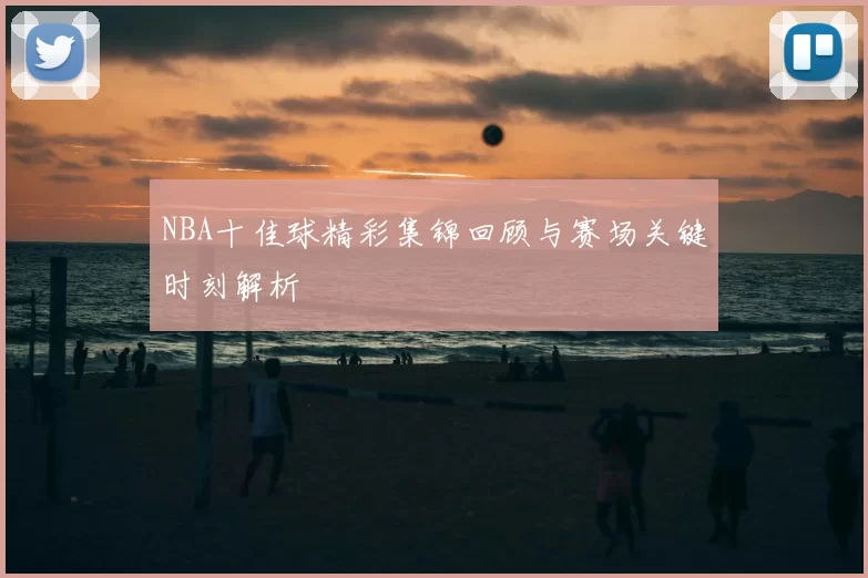 NBA十佳球精彩集锦回顾与赛场关键时刻解析