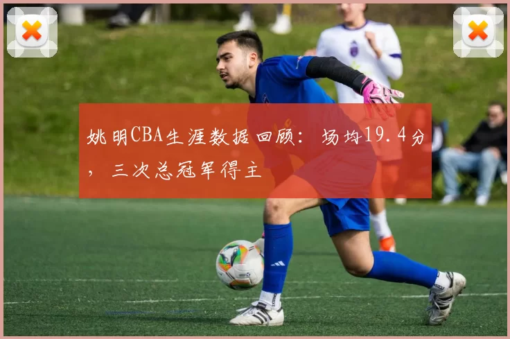 姚明CBA生涯数据回顾:场均19.4分,三次总冠军得主