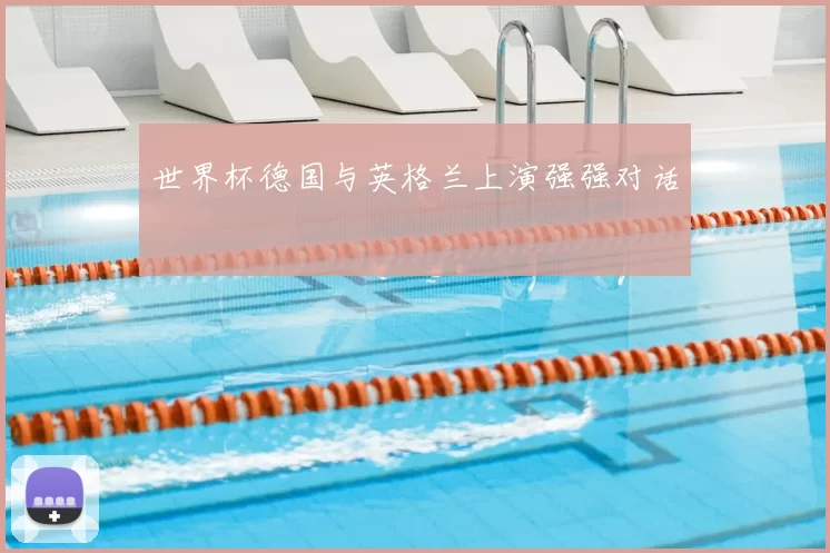 世界杯德国与英格兰上演强强对话