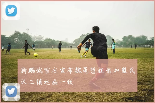 新鹏城官方宣布魏黾哲租借加盟武汉三镇达成一致