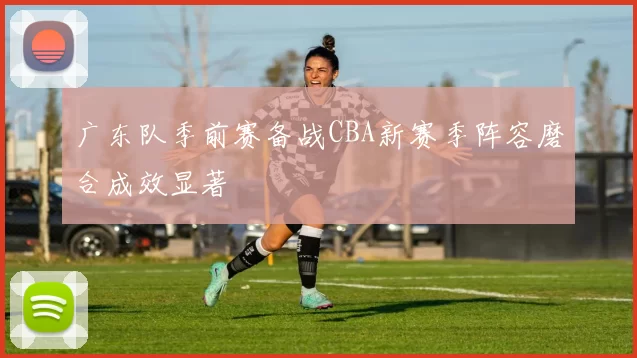 广东队季前赛备战CBA新赛季阵容磨合成效显著