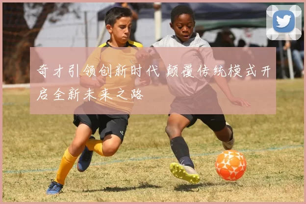 奇才引领创新时代 颠覆传统模式开启全新未来之路