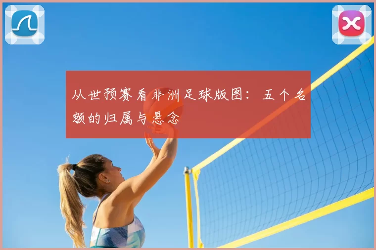 从世预赛看非洲足球版图:五个名额的归属与悬念