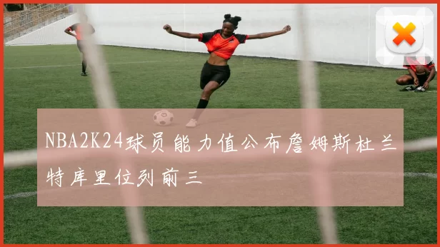 NBA2K24球员能力值公布詹姆斯杜兰特库里位列前三