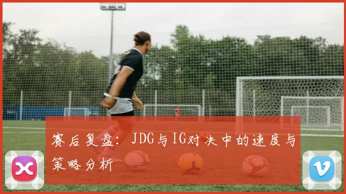 赛后复盘：JDG与IG对决中的速度与策略分析