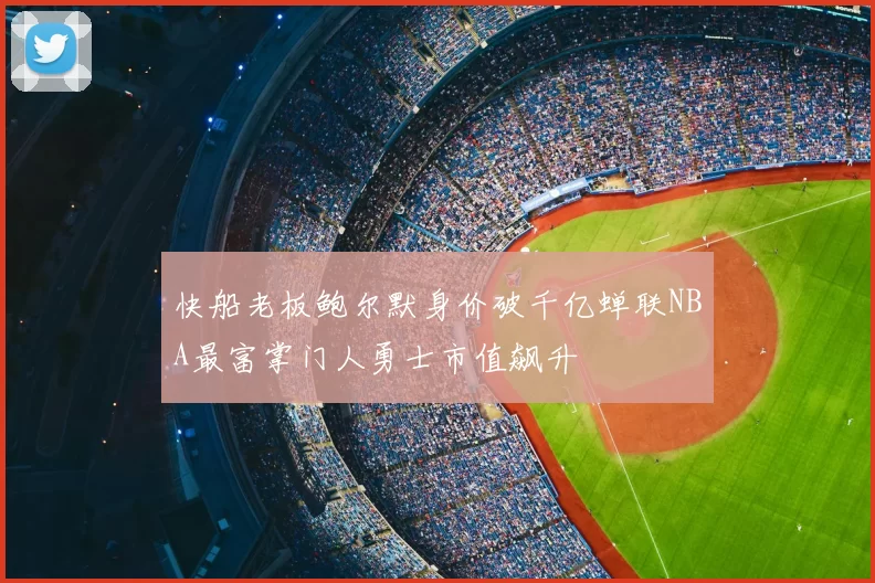 快船老板鲍尔默身价破千亿蝉联NBA最富掌门人勇士市值飙升