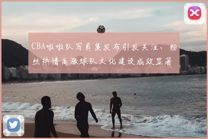 CBA啦啦队写真集发布引发关注，粉丝热情高涨球队文化建设成效显著