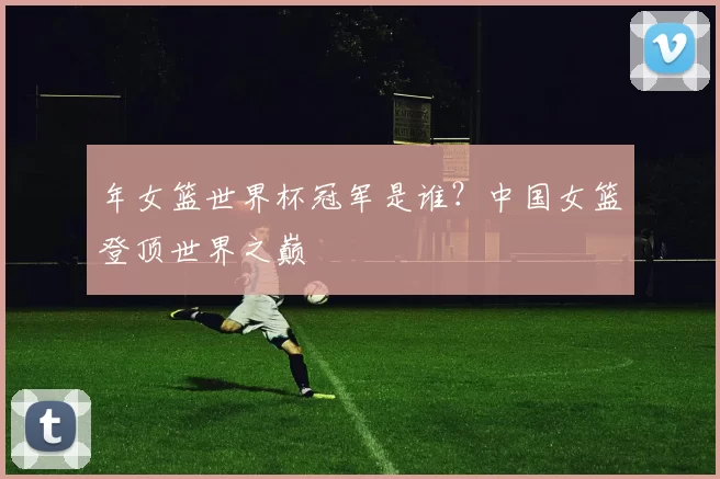 年女篮世界杯冠军是谁？中国女篮登顶世界之巅