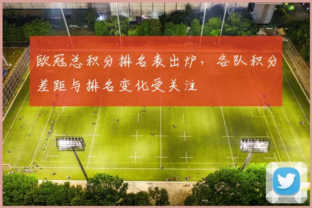 欧冠总积分排名表出炉，各队积分差距与排名变化受关注