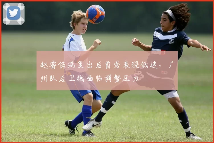 赵睿伤病复出后首秀表现低迷，广州队后卫线面临调整压力