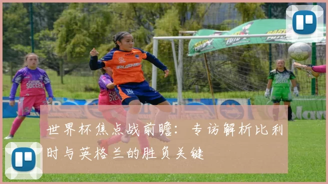 世界杯焦点战前瞻：专访解析比利时与英格兰的胜负关键