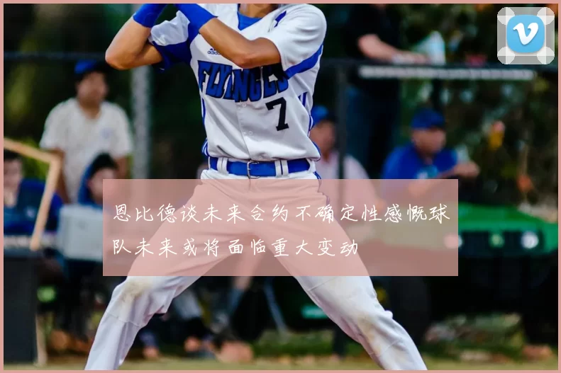恩比德谈未来合约不确定性感慨球队未来或将面临重大变动