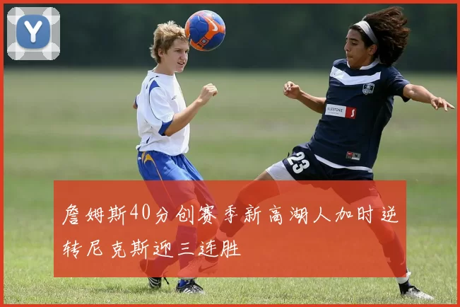 詹姆斯40分创赛季新高湖人加时逆转尼克斯迎三连胜